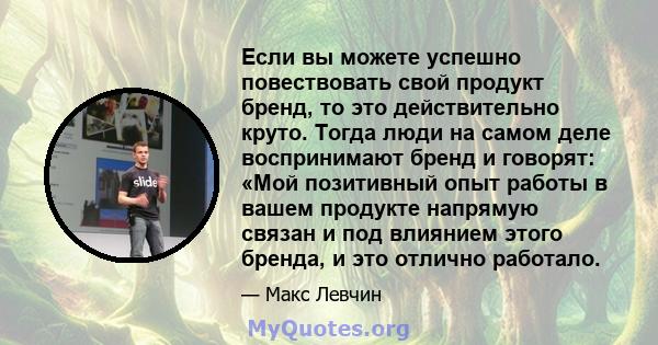 Если вы можете успешно повествовать свой продукт бренд, то это действительно круто. Тогда люди на самом деле воспринимают бренд и говорят: «Мой позитивный опыт работы в вашем продукте напрямую связан и под влиянием