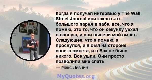 Когда я получал интервью у The Wall Street Journal или какого -то большого парня в пабе, все, что я помню, это то, что он секунду уехал в ванную, и они вывели мой омлет. Следующее, что я помню, я проснулся, и я был на