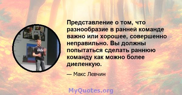 Представление о том, что разнообразие в ранней команде важно или хорошее, совершенно неправильно. Вы должны попытаться сделать раннюю команду как можно более диеленкую.