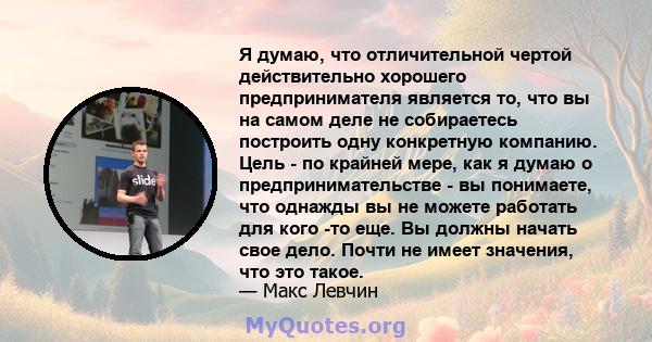 Я думаю, что отличительной чертой действительно хорошего предпринимателя является то, что вы на самом деле не собираетесь построить одну конкретную компанию. Цель - по крайней мере, как я думаю о предпринимательстве -