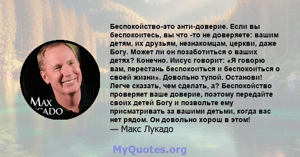 Беспокойство-это анти-доверие. Если вы беспокоитесь, вы что -то не доверяете: вашим детям, их друзьям, незнакомцам, церкви, даже Богу. Может ли он позаботиться о ваших детях? Конечно. Иисус говорит: «Я говорю вам,