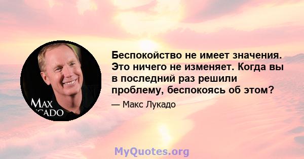 Беспокойство не имеет значения. Это ничего не изменяет. Когда вы в последний раз решили проблему, беспокоясь об этом?