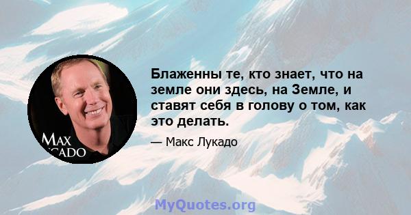 Блаженны те, кто знает, что на земле они здесь, на Земле, и ставят себя в голову о том, как это делать.