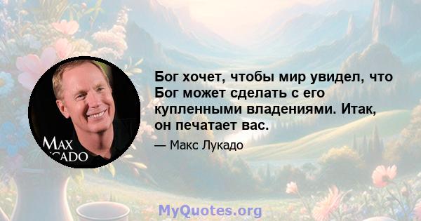 Бог хочет, чтобы мир увидел, что Бог может сделать с его купленными владениями. Итак, он печатает вас.