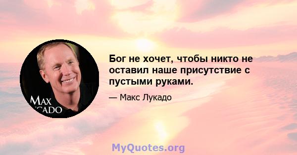 Бог не хочет, чтобы никто не оставил наше присутствие с пустыми руками.