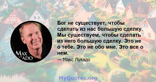 Бог не существует, чтобы сделать из нас большую сделку. Мы существуем, чтобы сделать из него большую сделку. Это не о тебе. Это не обо мне. Это все о нем.