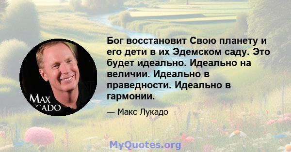 Бог восстановит Свою планету и его дети в их Эдемском саду. Это будет идеально. Идеально на величии. Идеально в праведности. Идеально в гармонии.