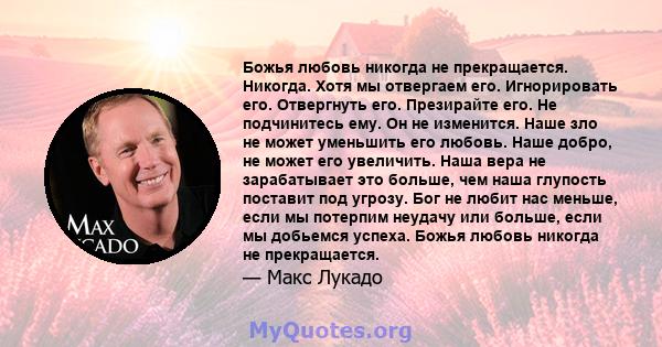 Божья любовь никогда не прекращается. Никогда. Хотя мы отвергаем его. Игнорировать его. Отвергнуть его. Презирайте его. Не подчинитесь ему. Он не изменится. Наше зло не может уменьшить его любовь. Наше добро, не может