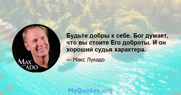 Будьте добры к себе. Бог думает, что вы стоите Его доброты. И он хороший судья характера.