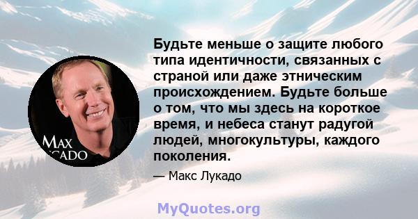 Будьте меньше о защите любого типа идентичности, связанных с страной или даже этническим происхождением. Будьте больше о том, что мы здесь на короткое время, и небеса станут радугой людей, многокультуры, каждого