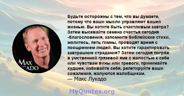 Будьте осторожны с тем, что вы думаете, потому что ваши мысли управляют вашей жизнью. Вы хотите быть счастливым завтра? Затем высевайте семена счастья сегодня -благословения, запомните библейские стихи, молитесь, петь