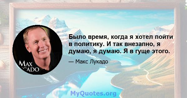 Было время, когда я хотел пойти в политику. И так внезапно, я думаю, я думаю. Я в гуще этого.