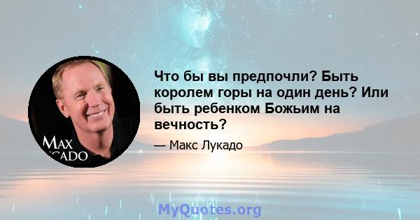 Что бы вы предпочли? Быть королем горы на один день? Или быть ребенком Божьим на вечность?