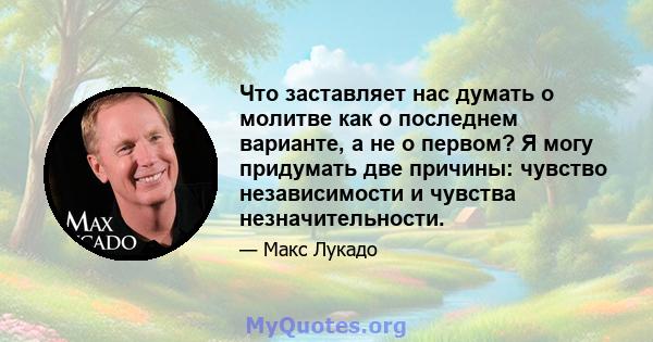 Что заставляет нас думать о молитве как о последнем варианте, а не о первом? Я могу придумать две причины: чувство независимости и чувства незначительности.