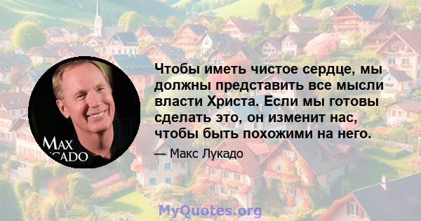 Чтобы иметь чистое сердце, мы должны представить все мысли власти Христа. Если мы готовы сделать это, он изменит нас, чтобы быть похожими на него.