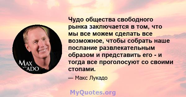 Чудо общества свободного рынка заключается в том, что мы все можем сделать все возможное, чтобы собрать наше послание развлекательным образом и представить его - и тогда все проголосуют со своими стопами.