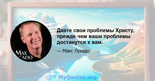 Дайте свои проблемы Христу, прежде чем ваши проблемы достанутся к вам.