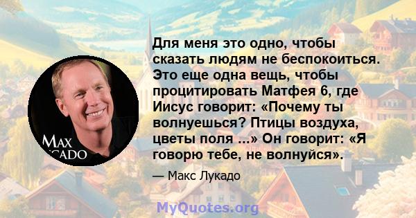 Для меня это одно, чтобы сказать людям не беспокоиться. Это еще одна вещь, чтобы процитировать Матфея 6, где Иисус говорит: «Почему ты волнуешься? Птицы воздуха, цветы поля ...» Он говорит: «Я говорю тебе, не волнуйся».