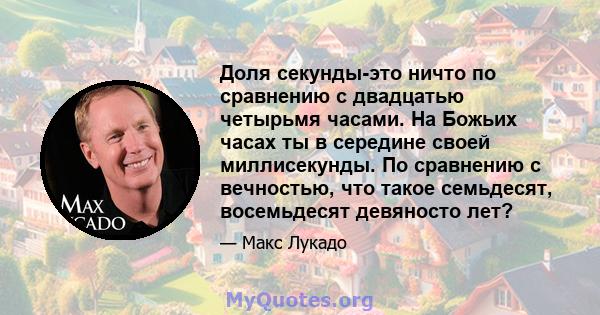 Доля секунды-это ничто по сравнению с двадцатью четырьмя часами. На Божьих часах ты в середине своей миллисекунды. По сравнению с вечностью, что такое семьдесят, восемьдесят девяносто лет?