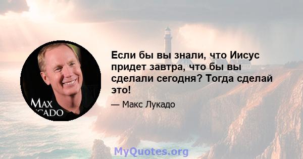 Если бы вы знали, что Иисус придет завтра, что бы вы сделали сегодня? Тогда сделай это!