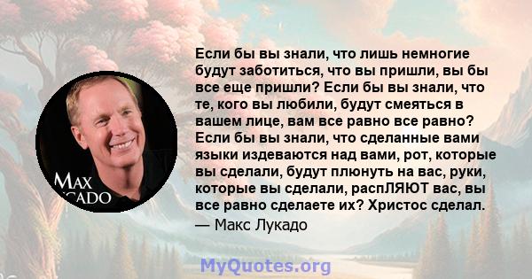 Если бы вы знали, что лишь немногие будут заботиться, что вы пришли, вы бы все еще пришли? Если бы вы знали, что те, кого вы любили, будут смеяться в вашем лице, вам все равно все равно? Если бы вы знали, что сделанные