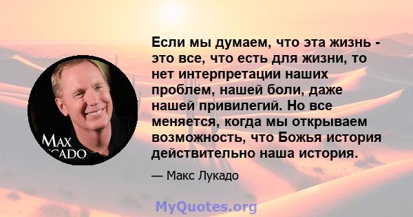 Если мы думаем, что эта жизнь - это все, что есть для жизни, то нет интерпретации наших проблем, нашей боли, даже нашей привилегий. Но все меняется, когда мы открываем возможность, что Божья история действительно наша