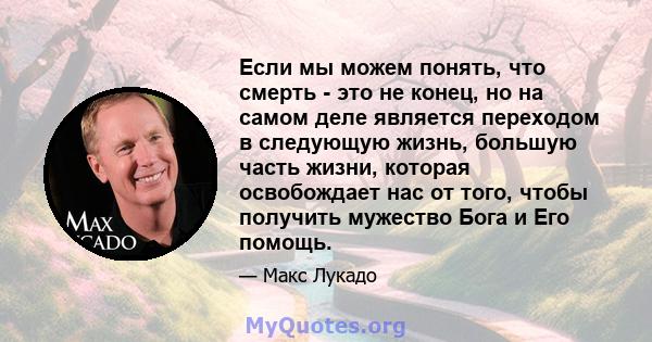 Если мы можем понять, что смерть - это не конец, но на самом деле является переходом в следующую жизнь, большую часть жизни, которая освобождает нас от того, чтобы получить мужество Бога и Его помощь.