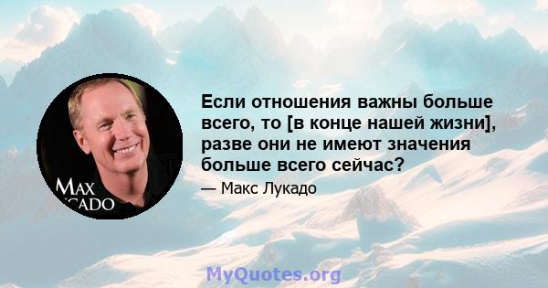 Если отношения важны больше всего, то [в конце нашей жизни], разве они не имеют значения больше всего сейчас?