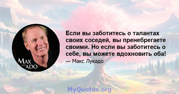 Если вы заботитесь о талантах своих соседей, вы пренебрегаете своими. Но если вы заботитесь о себе, вы можете вдохновить оба!