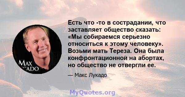 Есть что -то в сострадании, что заставляет общество сказать: «Мы собираемся серьезно относиться к этому человеку». Возьми мать Тереза. Она была конфронтационной на абортах, но общество не отвергли ее.