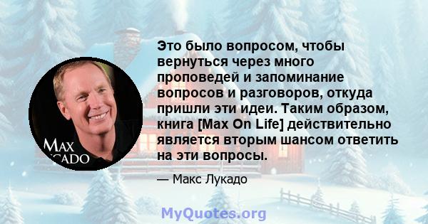 Это было вопросом, чтобы вернуться через много проповедей и запоминание вопросов и разговоров, откуда пришли эти идеи. Таким образом, книга [Max On Life] действительно является вторым шансом ответить на эти вопросы.