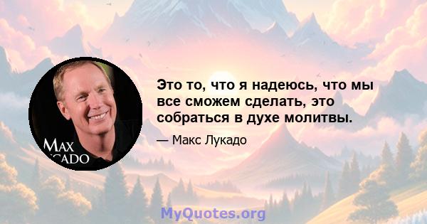 Это то, что я надеюсь, что мы все сможем сделать, это собраться в духе молитвы.