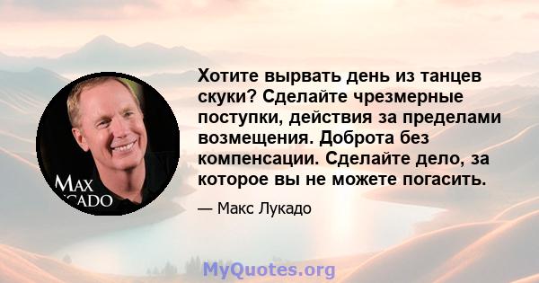 Хотите вырвать день из танцев скуки? Сделайте чрезмерные поступки, действия за пределами возмещения. Доброта без компенсации. Сделайте дело, за которое вы не можете погасить.