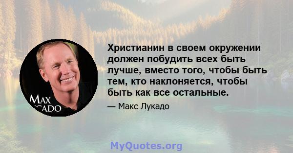 Христианин в своем окружении должен побудить всех быть лучше, вместо того, чтобы быть тем, кто наклоняется, чтобы быть как все остальные.