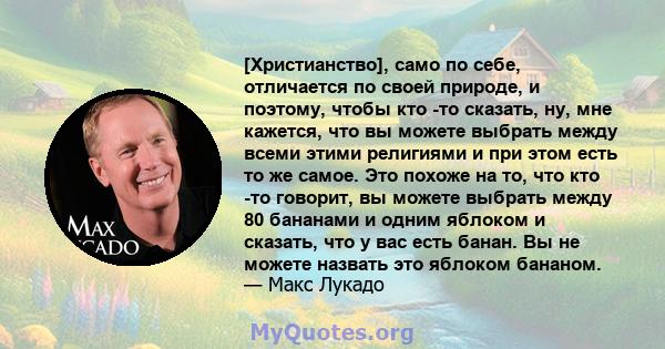 [Христианство], само по себе, отличается по своей природе, и поэтому, чтобы кто -то сказать, ну, мне кажется, что вы можете выбрать между всеми этими религиями и при этом есть то же самое. Это похоже на то, что кто -то