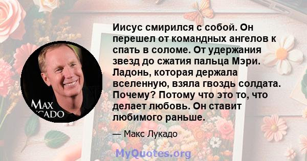 Иисус смирился с собой. Он перешел от командных ангелов к спать в соломе. От удержания звезд до сжатия пальца Мэри. Ладонь, которая держала вселенную, взяла гвоздь солдата. Почему? Потому что это то, что делает любовь.