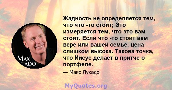 Жадность не определяется тем, что что -то стоит; Это измеряется тем, что это вам стоит. Если что -то стоит вам вере или вашей семье, цена слишком высока. Такова точка, что Иисус делает в притче о портфеле.