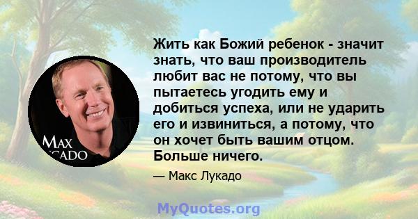 Жить как Божий ребенок - значит знать, что ваш производитель любит вас не потому, что вы пытаетесь угодить ему и добиться успеха, или не ударить его и извиниться, а потому, что он хочет быть вашим отцом. Больше ничего.