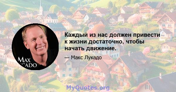 Каждый из нас должен привести к жизни достаточно, чтобы начать движение.