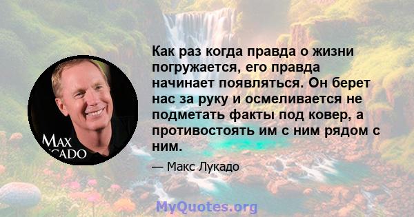 Как раз когда правда о жизни погружается, его правда начинает появляться. Он берет нас за руку и осмеливается не подметать факты под ковер, а противостоять им с ним рядом с ним.