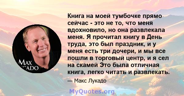 Книга на моей тумбочке прямо сейчас - это не то, что меня вдохновило, но она развлекала меня. Я прочитал книгу в День труда, это был праздник, и у меня есть три дочери, и мы все пошли в торговый центр, и я сел на скамей 