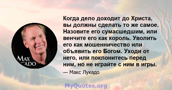 Когда дело доходит до Христа, вы должны сделать то же самое. Назовите его сумасшедшим, или венчите его как король. Уволить его как мошенничество или объявить его Богом. Уходи от него, или поклонитесь перед ним, но не