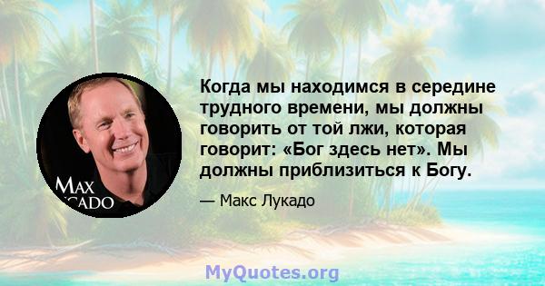 Когда мы находимся в середине трудного времени, мы должны говорить от той лжи, которая говорит: «Бог здесь нет». Мы должны приблизиться к Богу.