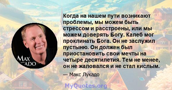 Когда на нашем пути возникают проблемы, мы можем быть стрессом и расстроены, или мы можем доверять Богу. Калеб мог проклинать Бога. Он не заслужил пустыню. Он должен был приостановить свои мечты на четыре десятилетия.