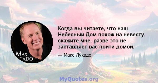 Когда вы читаете, что наш Небесный Дом похож на невесту, скажите мне, разве это не заставляет вас пойти домой.