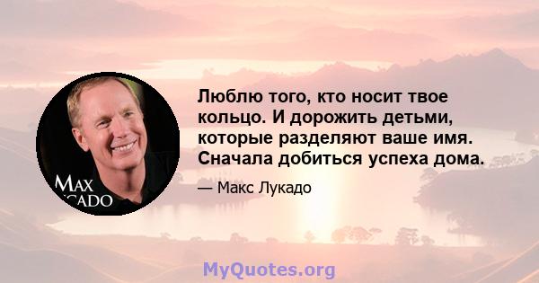 Люблю того, кто носит твое кольцо. И дорожить детьми, которые разделяют ваше имя. Сначала добиться успеха дома.