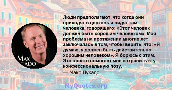 Люди предполагают, что когда они приходят в церковь и видят там человека, говорящего: «Этот человек должен быть хорошим человеком». Моя проблема на протяжении многих лет заключалась в том, чтобы верить, что: «Я думаю, я 