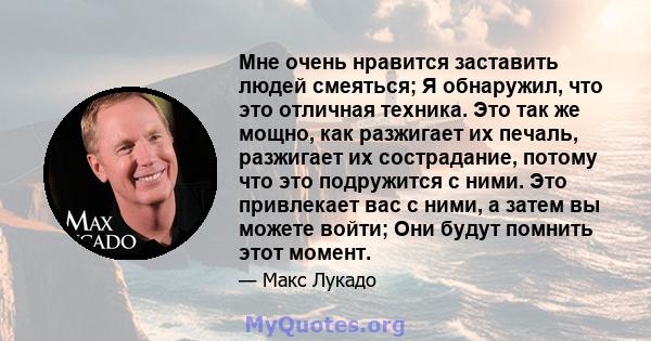 Мне очень нравится заставить людей смеяться; Я обнаружил, что это отличная техника. Это так же мощно, как разжигает их печаль, разжигает их сострадание, потому что это подружится с ними. Это привлекает вас с ними, а