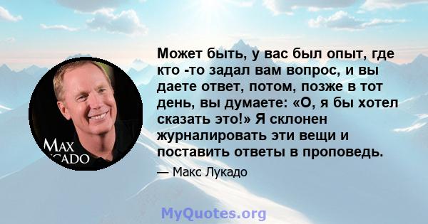 Может быть, у вас был опыт, где кто -то задал вам вопрос, и вы даете ответ, потом, позже в тот день, вы думаете: «О, я бы хотел сказать это!» Я склонен журналировать эти вещи и поставить ответы в проповедь.