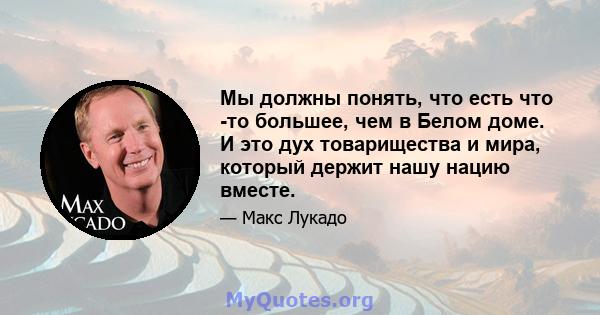 Мы должны понять, что есть что -то большее, чем в Белом доме. И это дух товарищества и мира, который держит нашу нацию вместе.